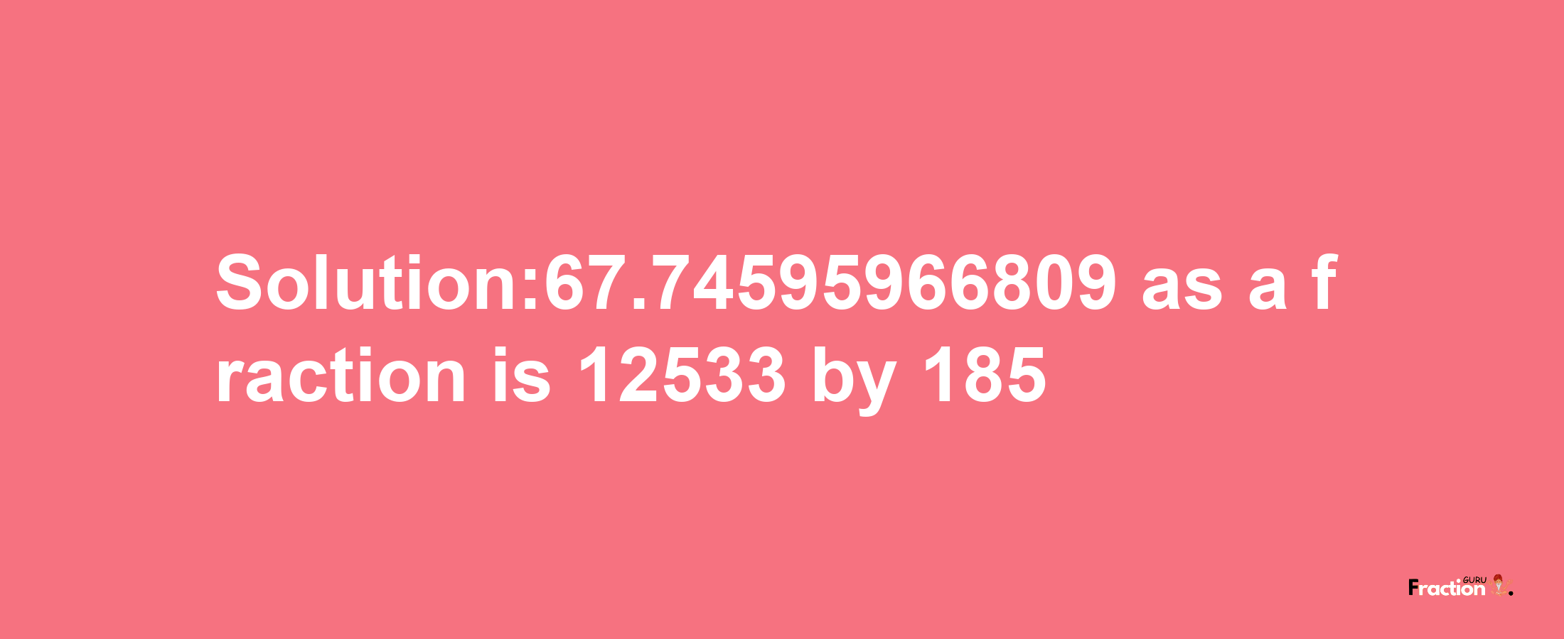 Solution:67.74595966809 as a fraction is 12533/185