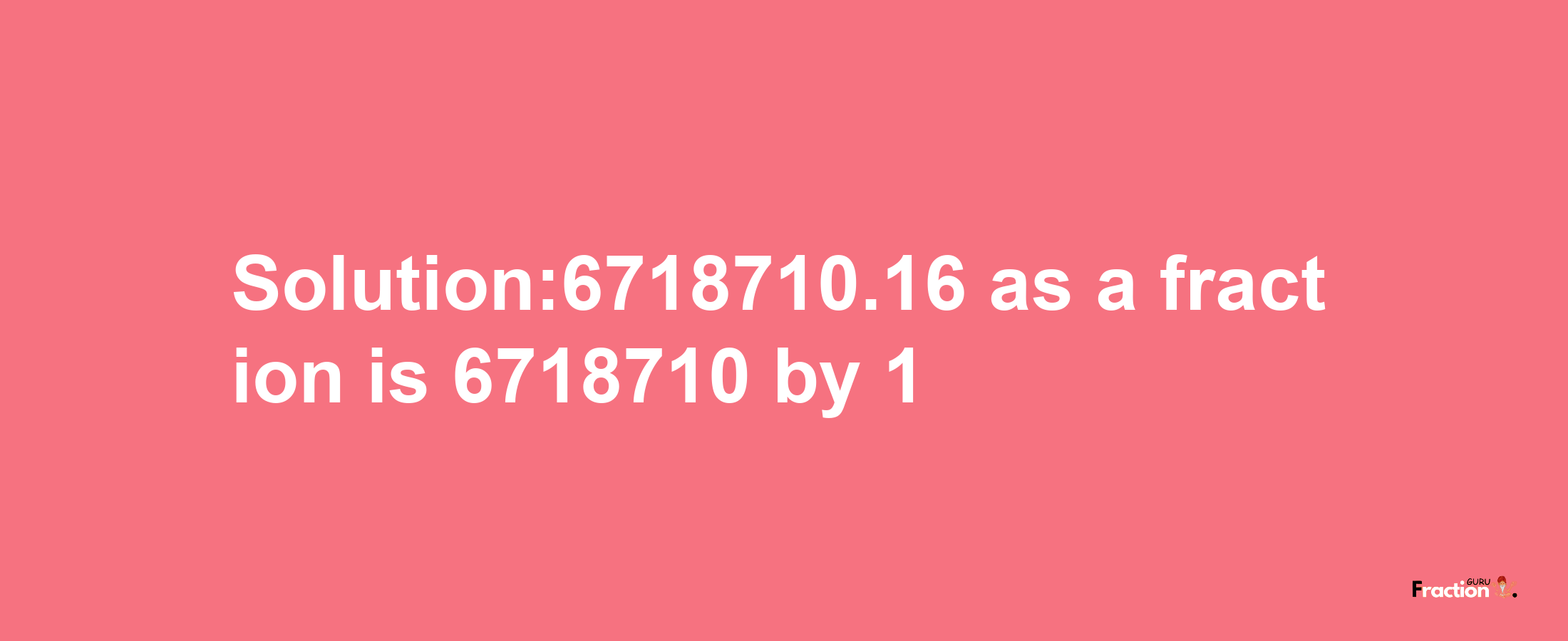 Solution:6718710.16 as a fraction is 6718710/1