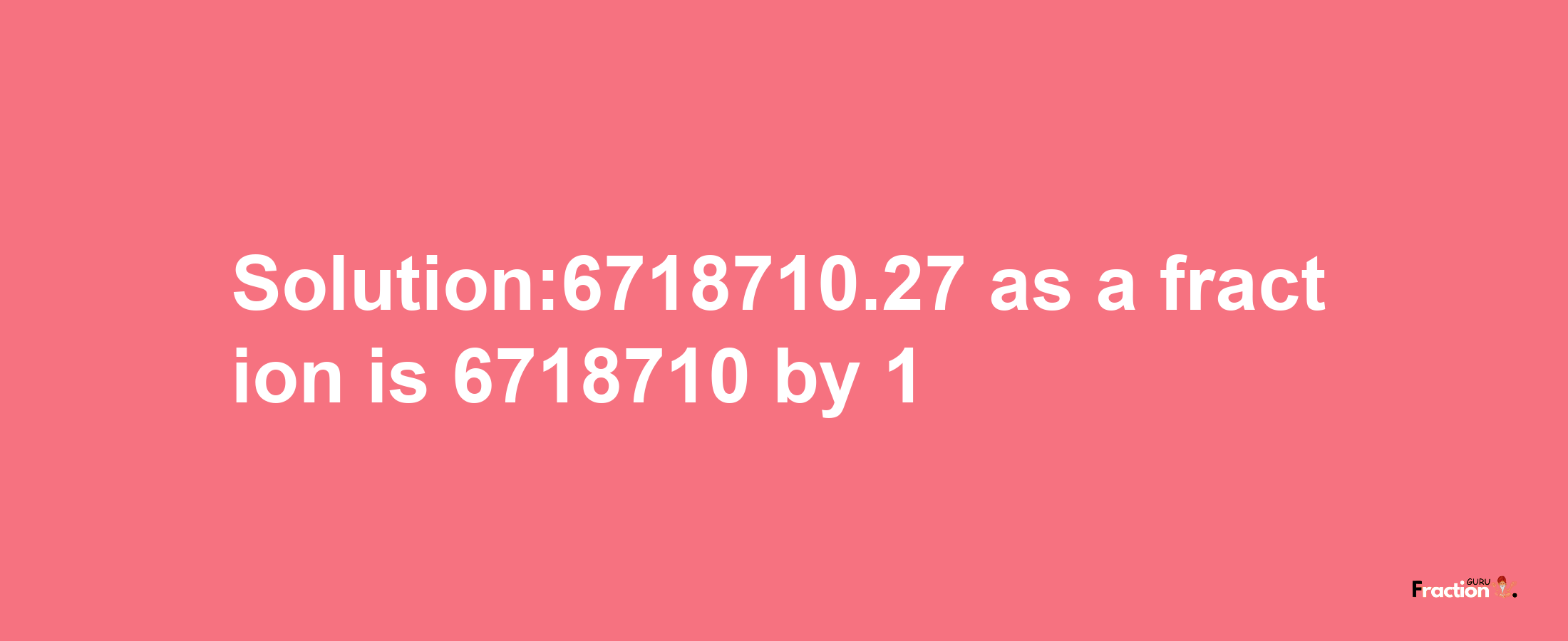 Solution:6718710.27 as a fraction is 6718710/1