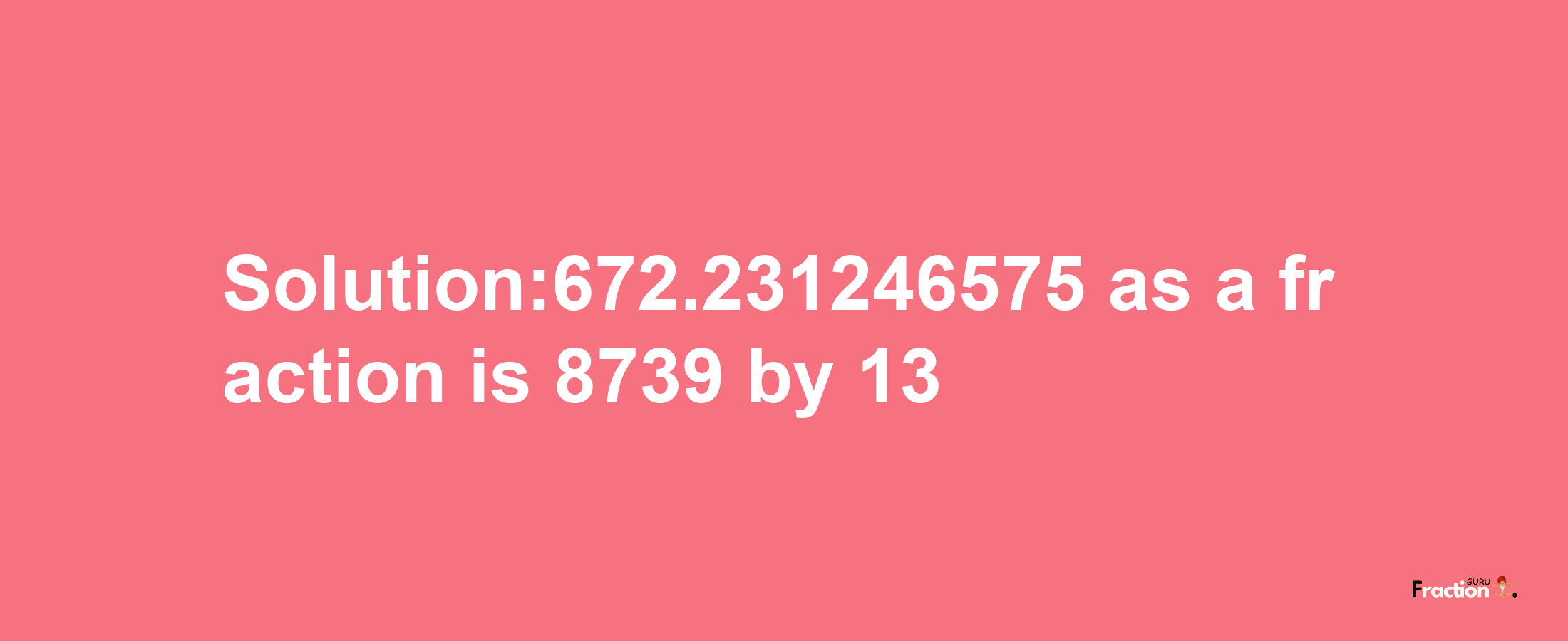 Solution:672.231246575 as a fraction is 8739/13