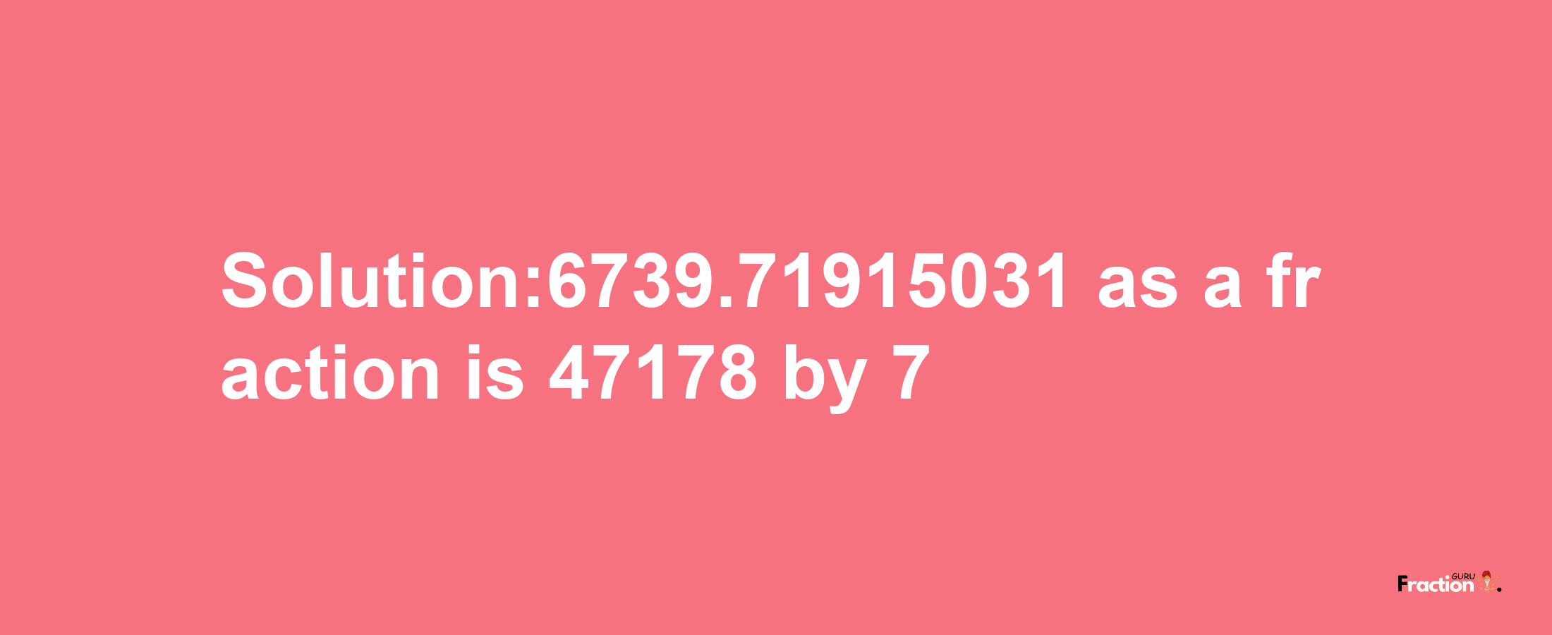 Solution:6739.71915031 as a fraction is 47178/7