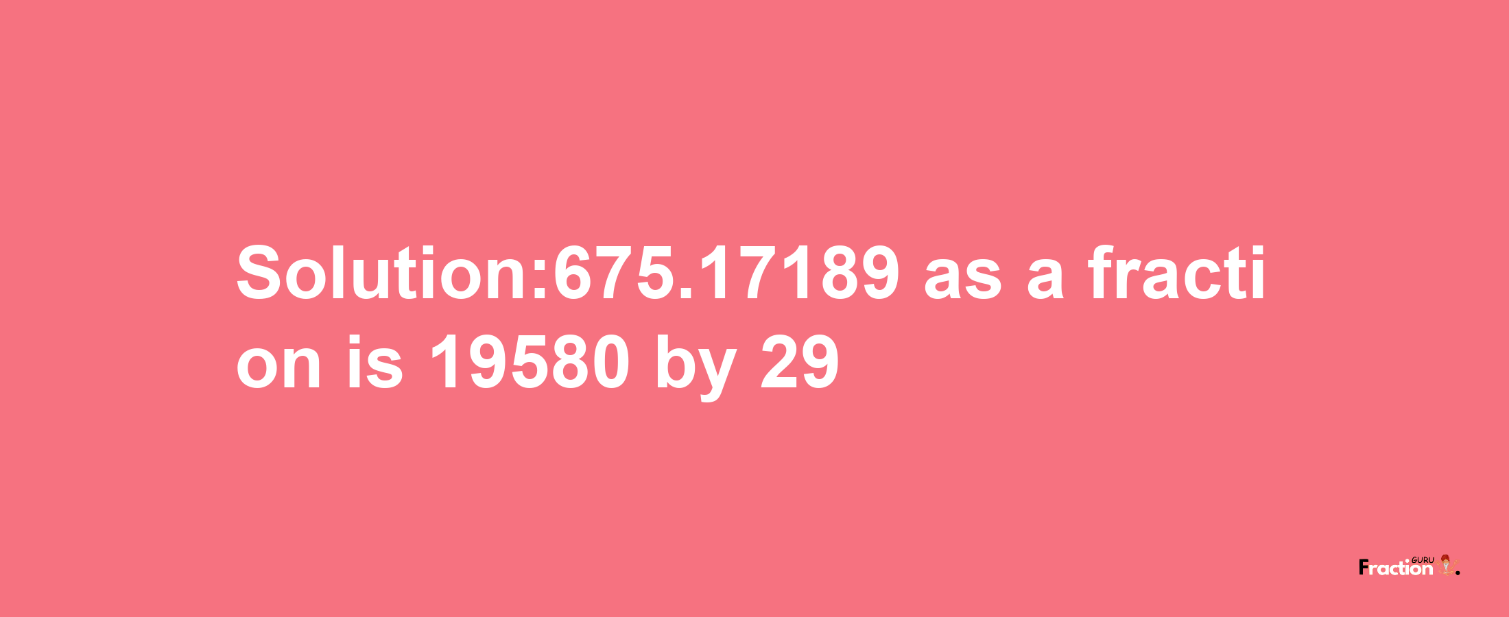 Solution:675.17189 as a fraction is 19580/29