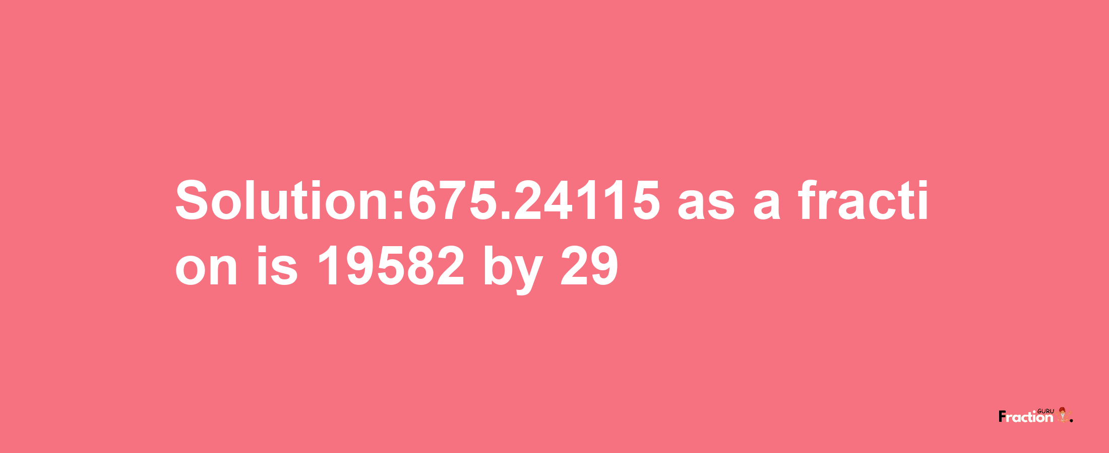 Solution:675.24115 as a fraction is 19582/29