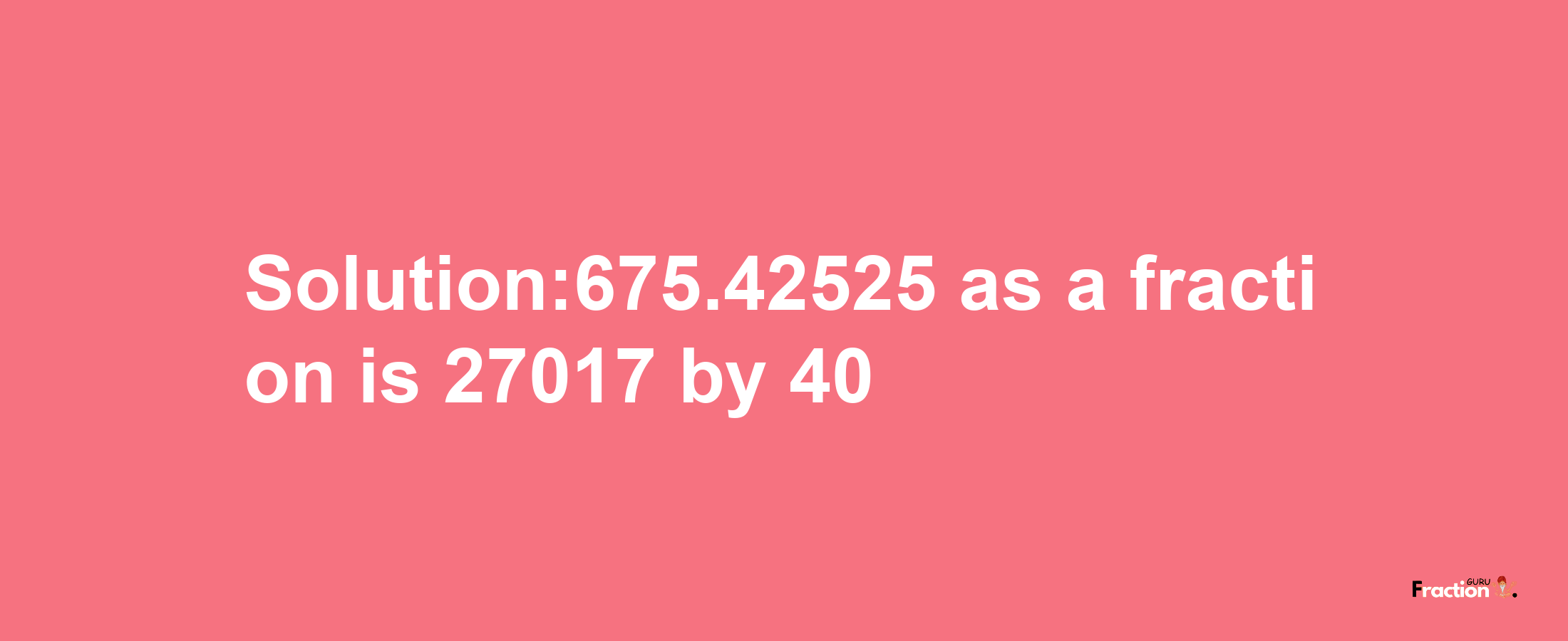 Solution:675.42525 as a fraction is 27017/40