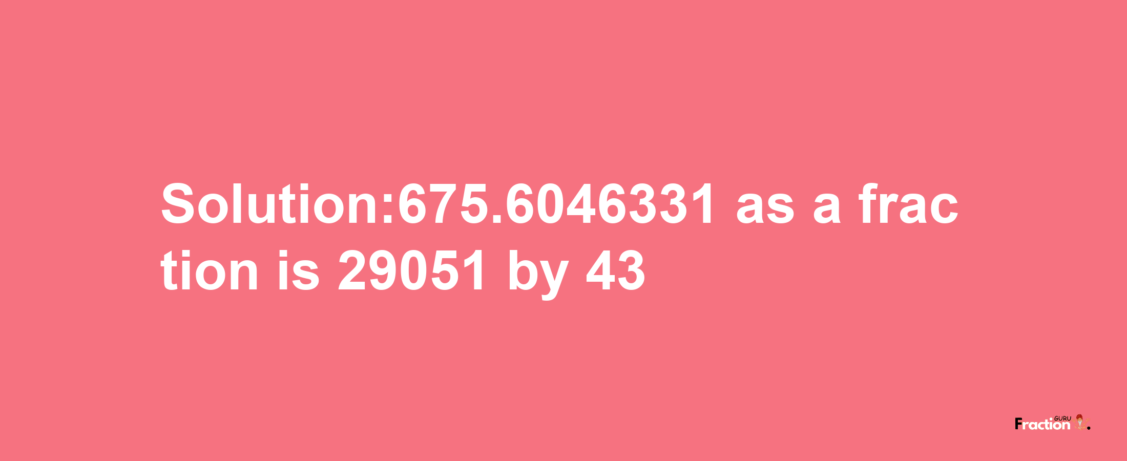 Solution:675.6046331 as a fraction is 29051/43