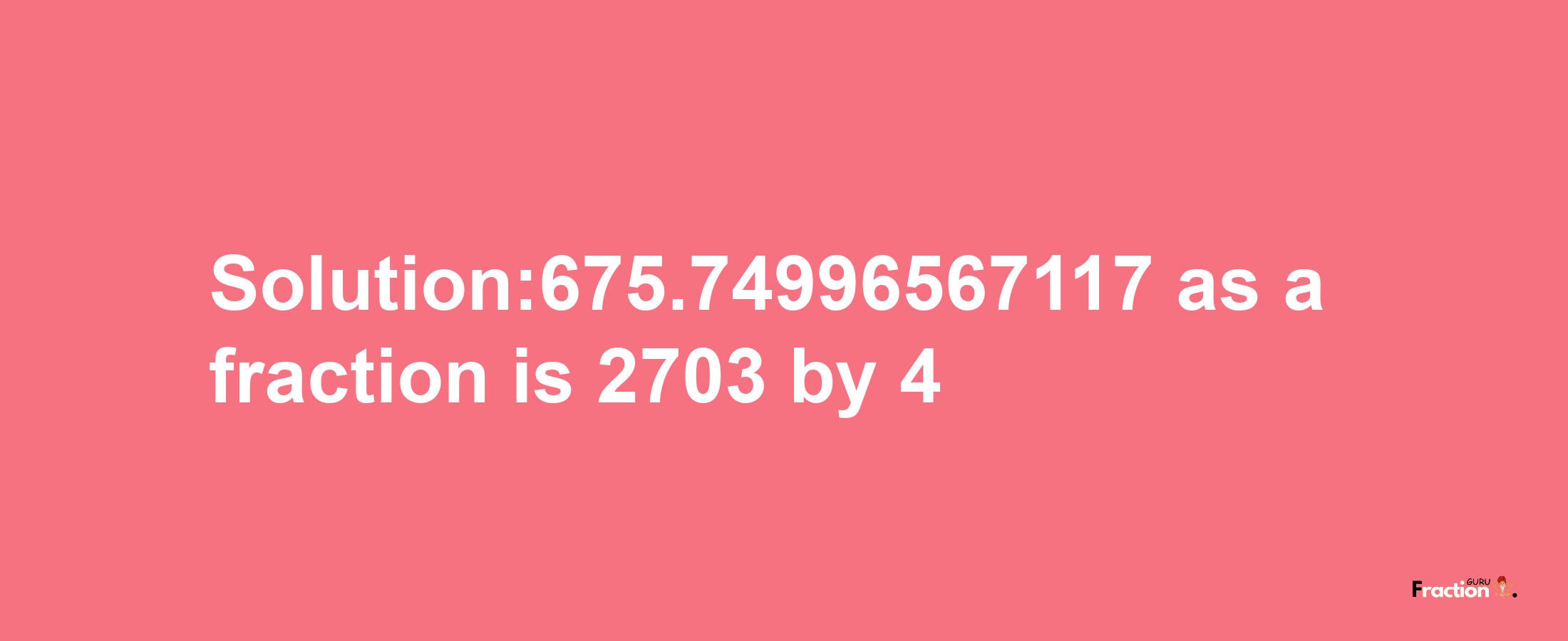 Solution:675.74996567117 as a fraction is 2703/4