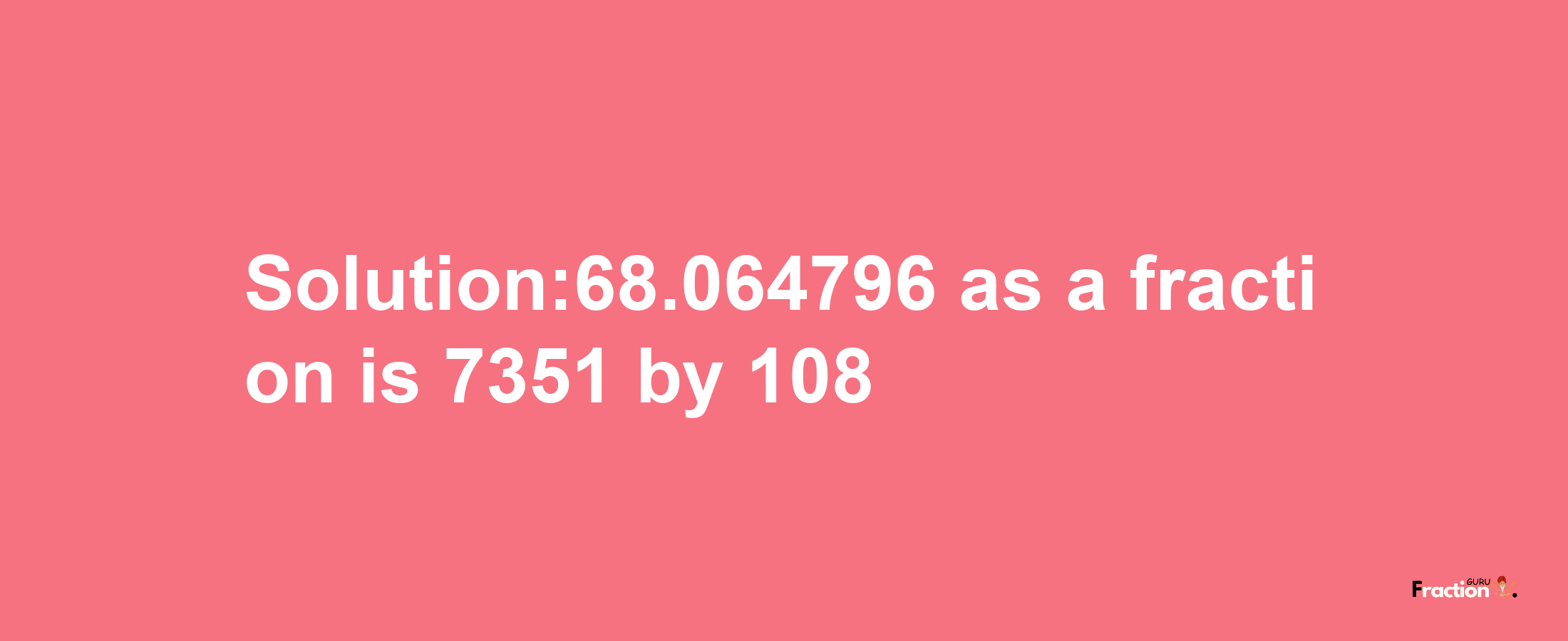 Solution:68.064796 as a fraction is 7351/108