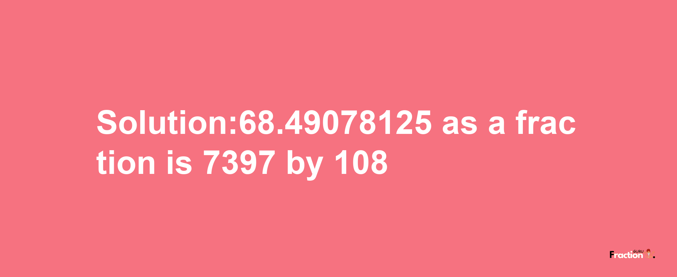 Solution:68.49078125 as a fraction is 7397/108