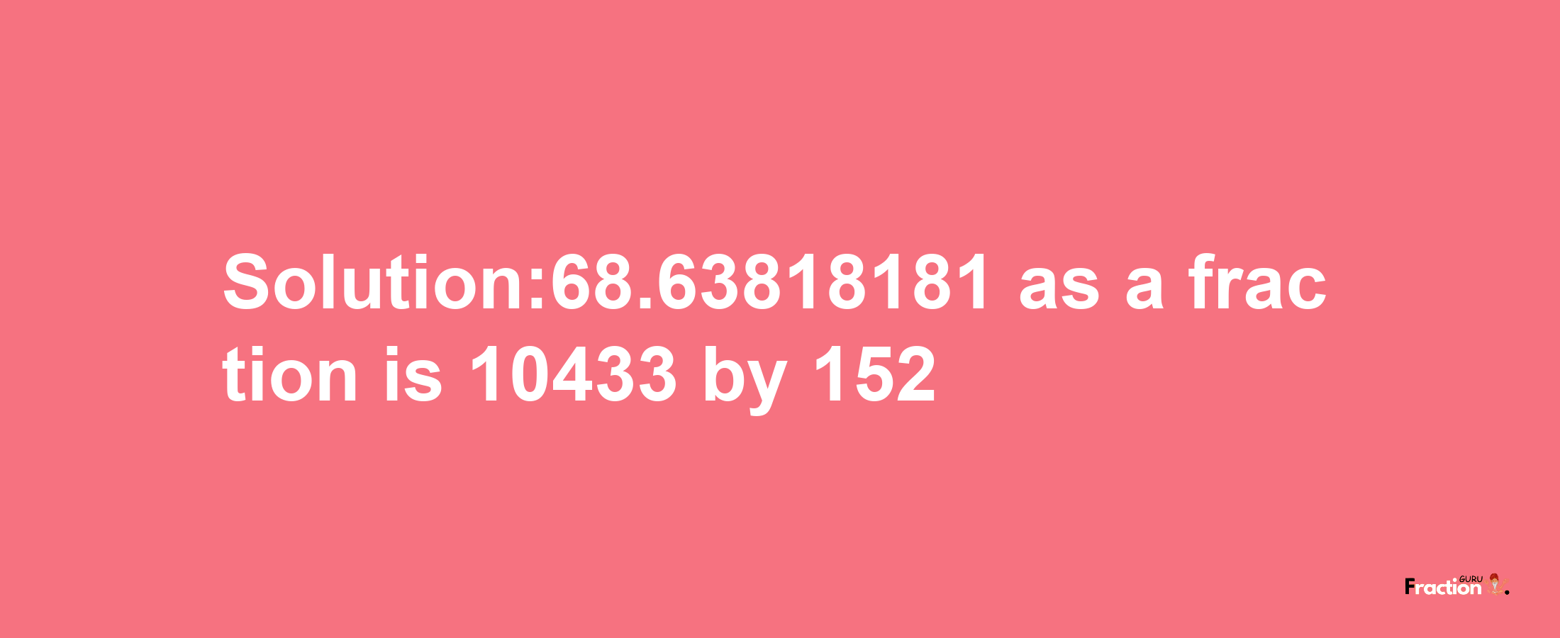 Solution:68.63818181 as a fraction is 10433/152