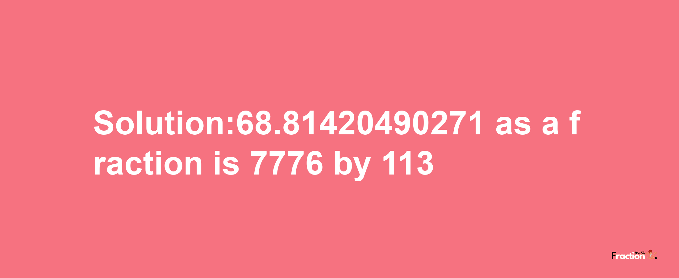 Solution:68.81420490271 as a fraction is 7776/113