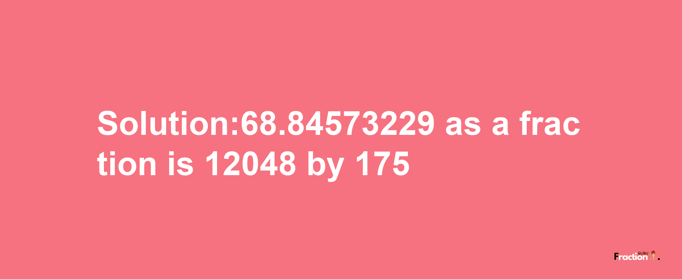 Solution:68.84573229 as a fraction is 12048/175