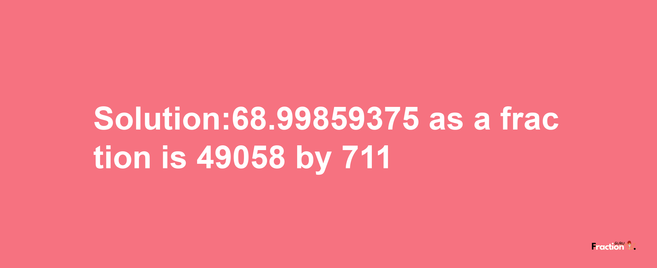 Solution:68.99859375 as a fraction is 49058/711