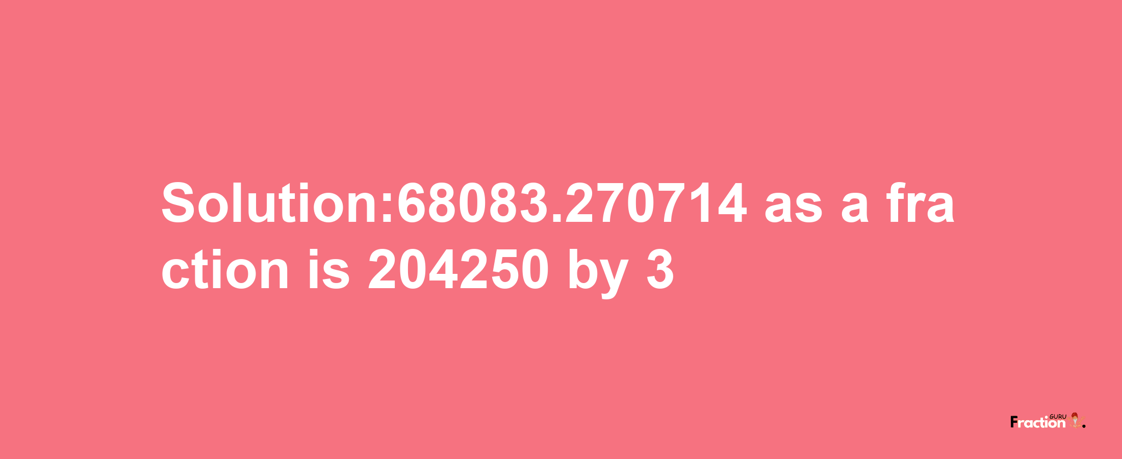 Solution:68083.270714 as a fraction is 204250/3