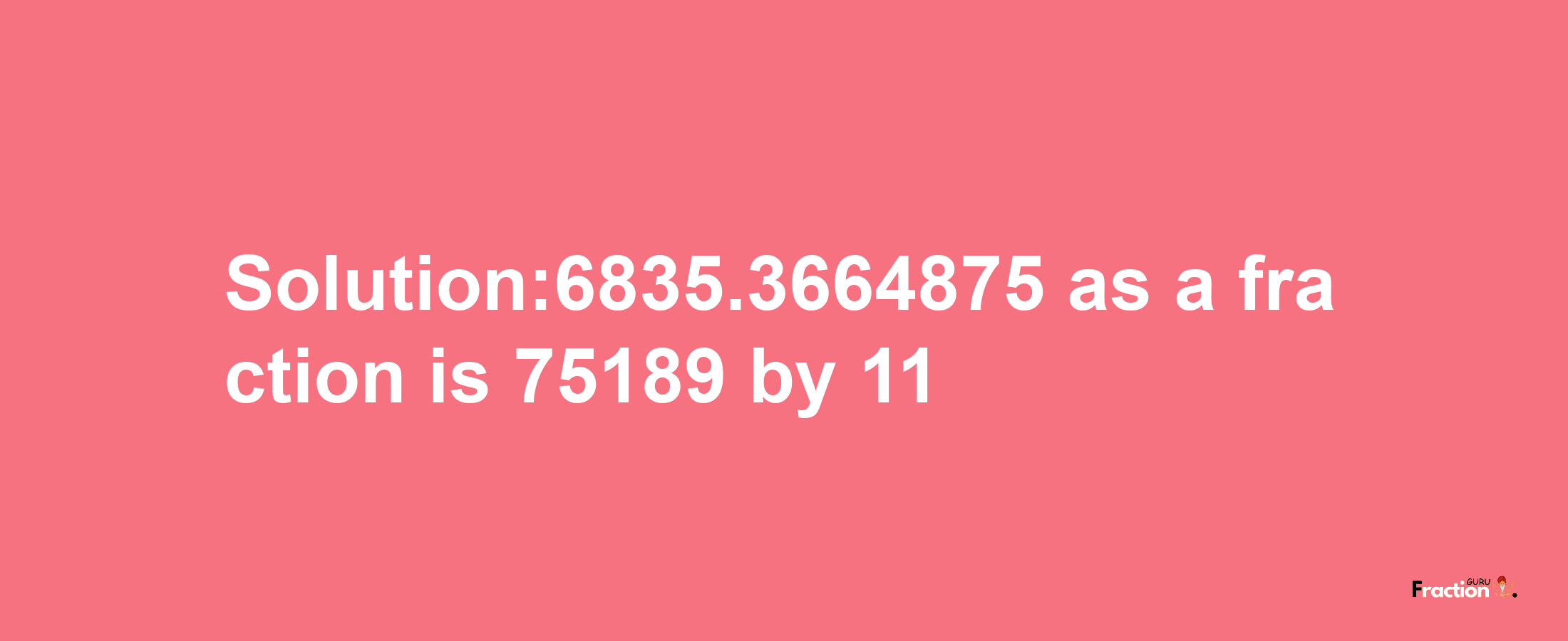 Solution:6835.3664875 as a fraction is 75189/11