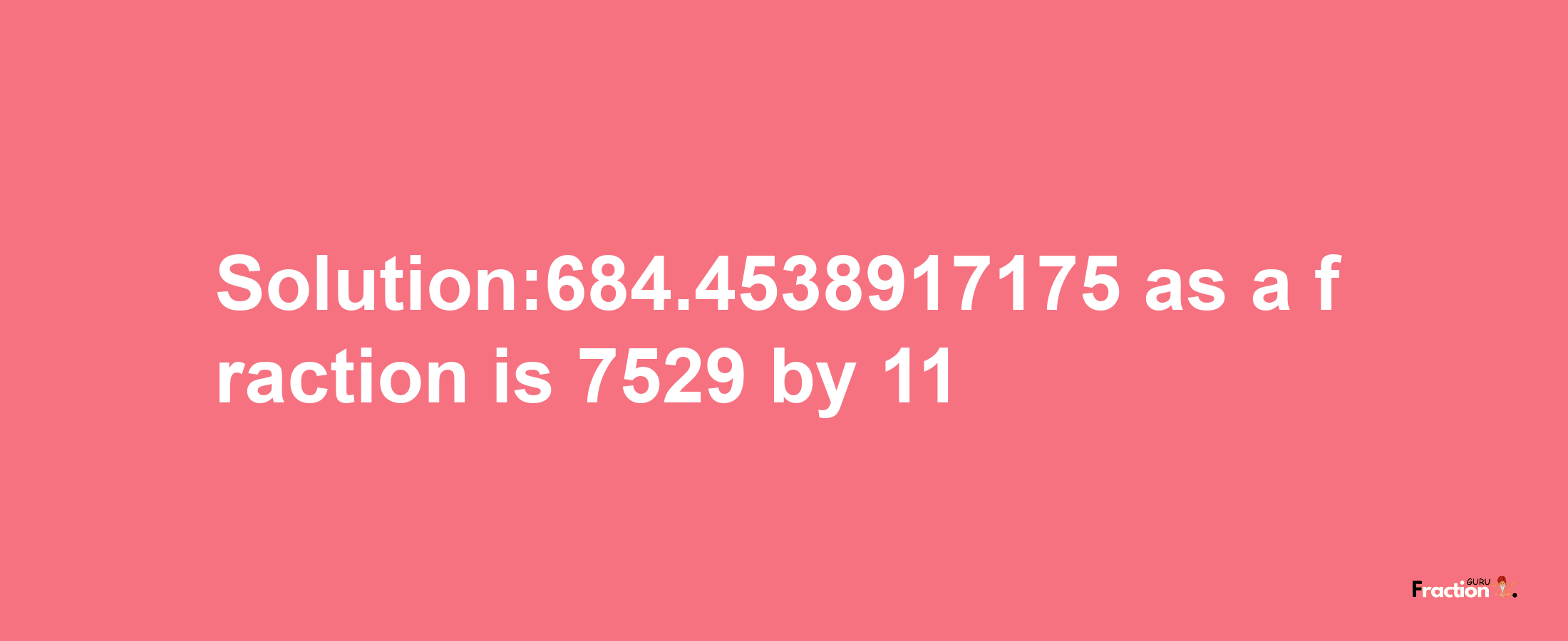 Solution:684.4538917175 as a fraction is 7529/11