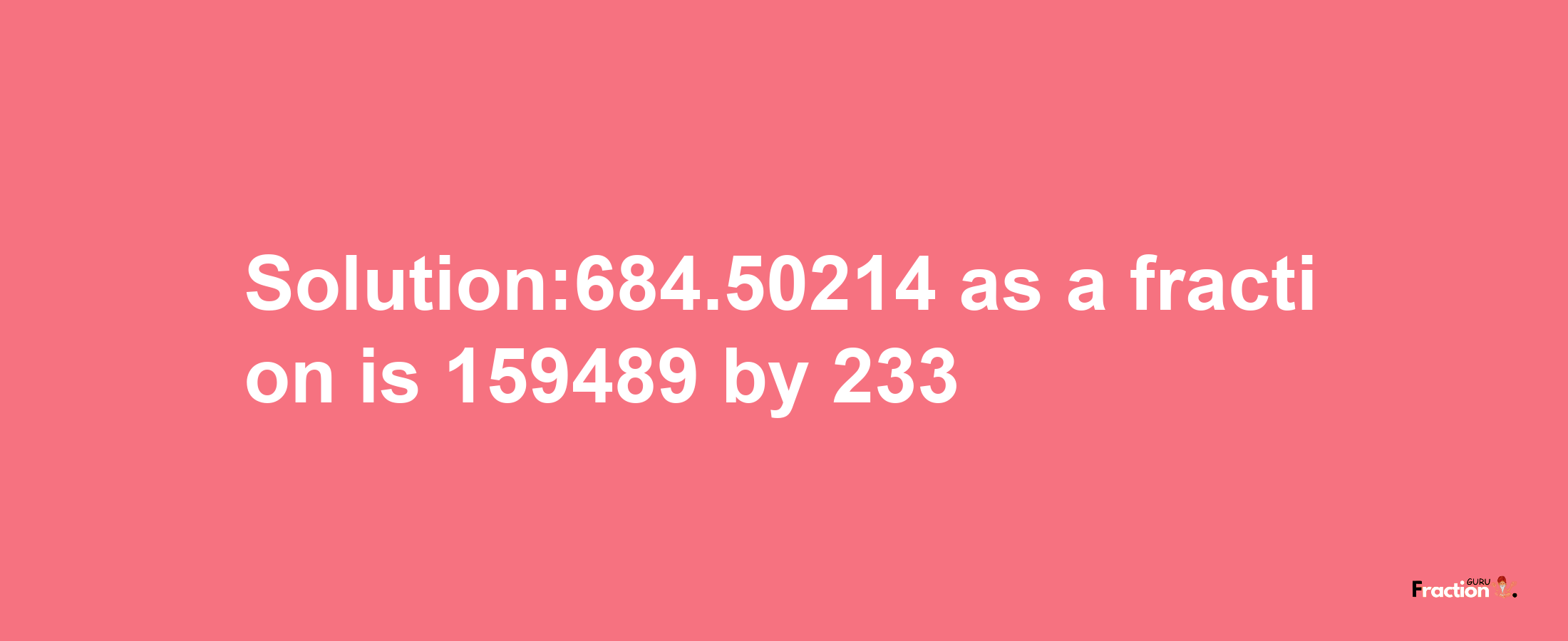 Solution:684.50214 as a fraction is 159489/233