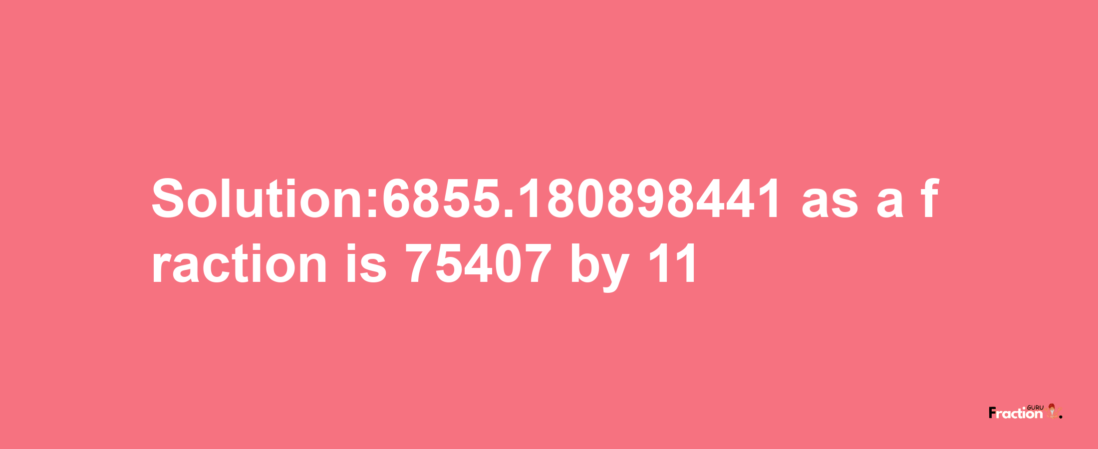 Solution:6855.180898441 as a fraction is 75407/11