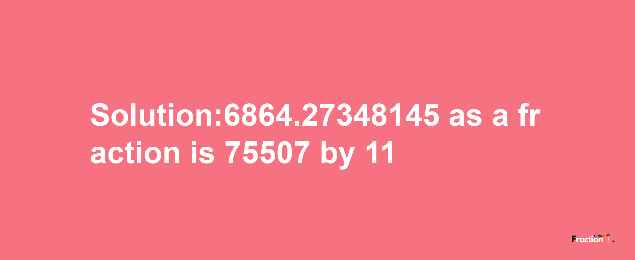 Solution:6864.27348145 as a fraction is 75507/11