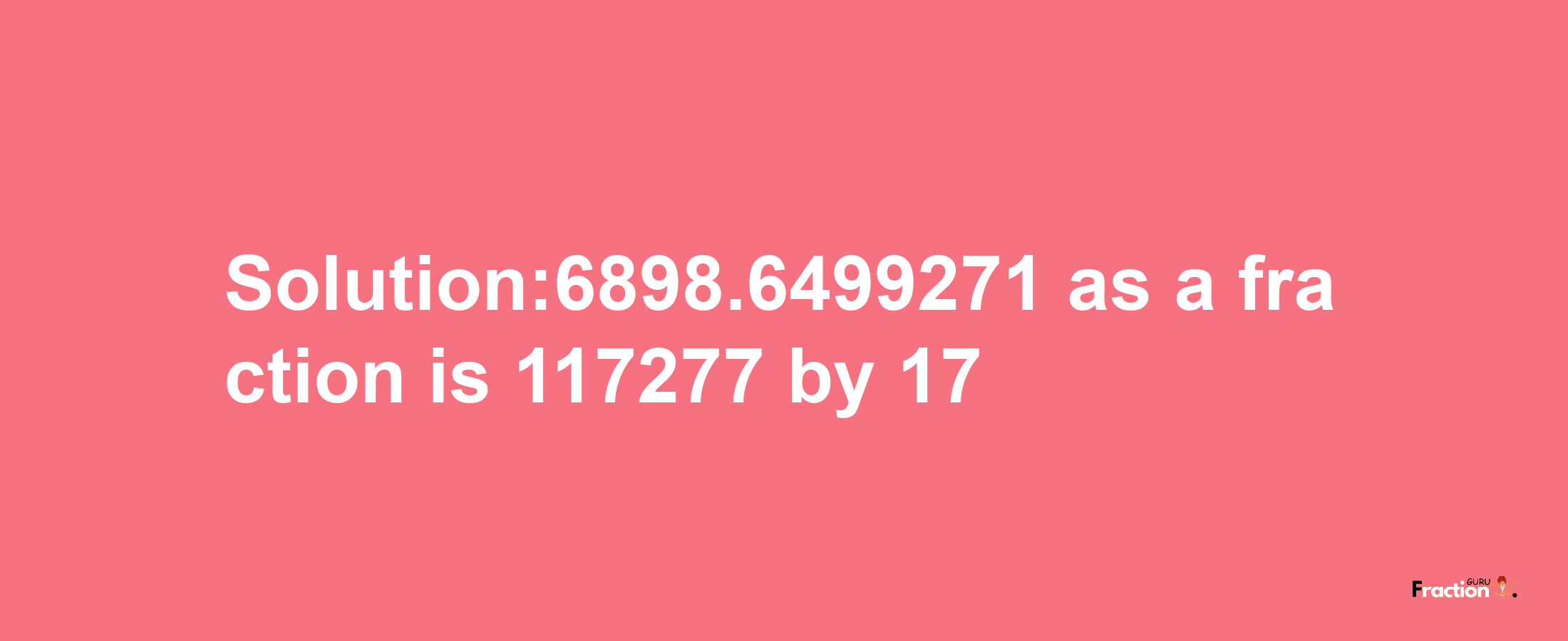 Solution:6898.6499271 as a fraction is 117277/17