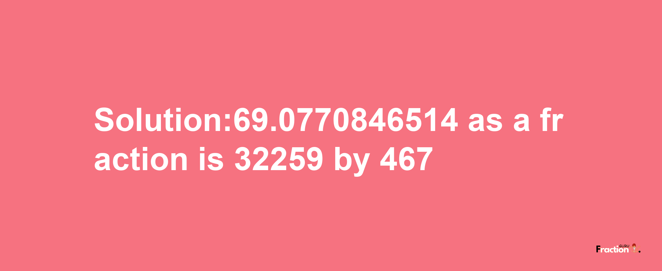 Solution:69.0770846514 as a fraction is 32259/467