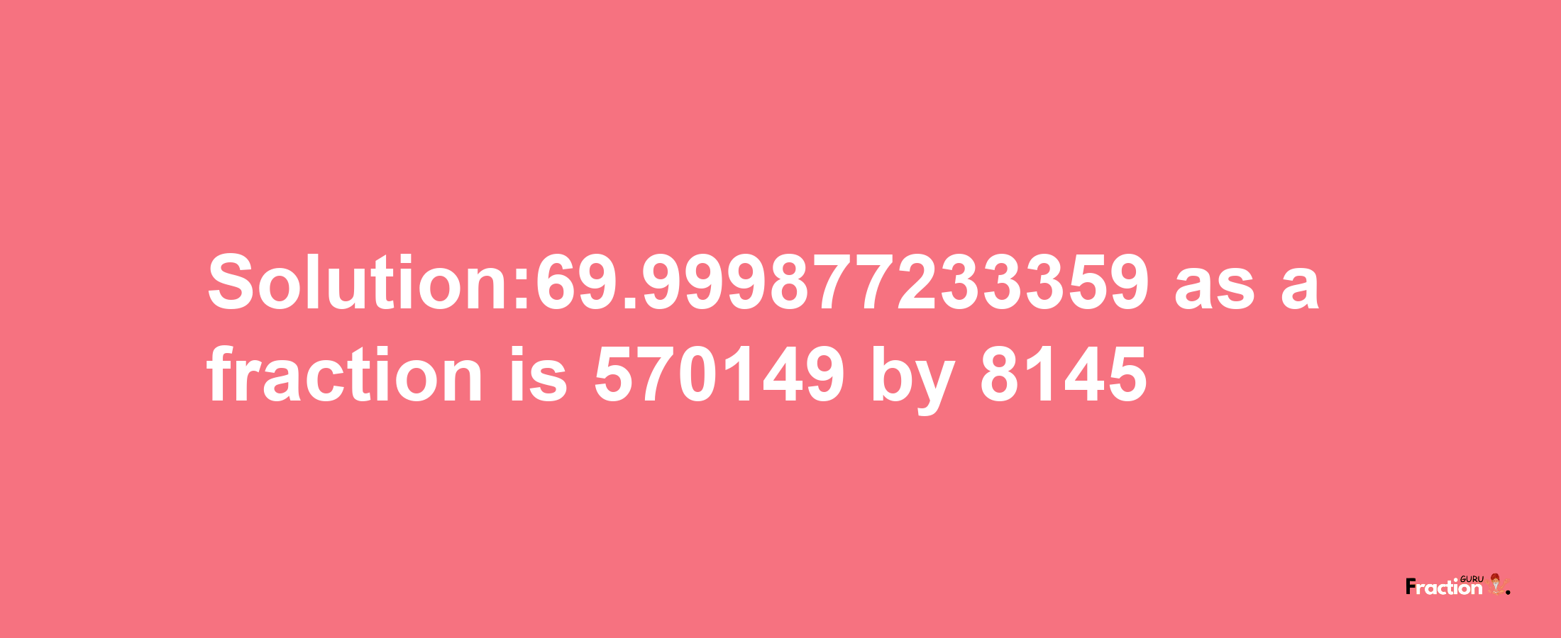 Solution:69.999877233359 as a fraction is 570149/8145