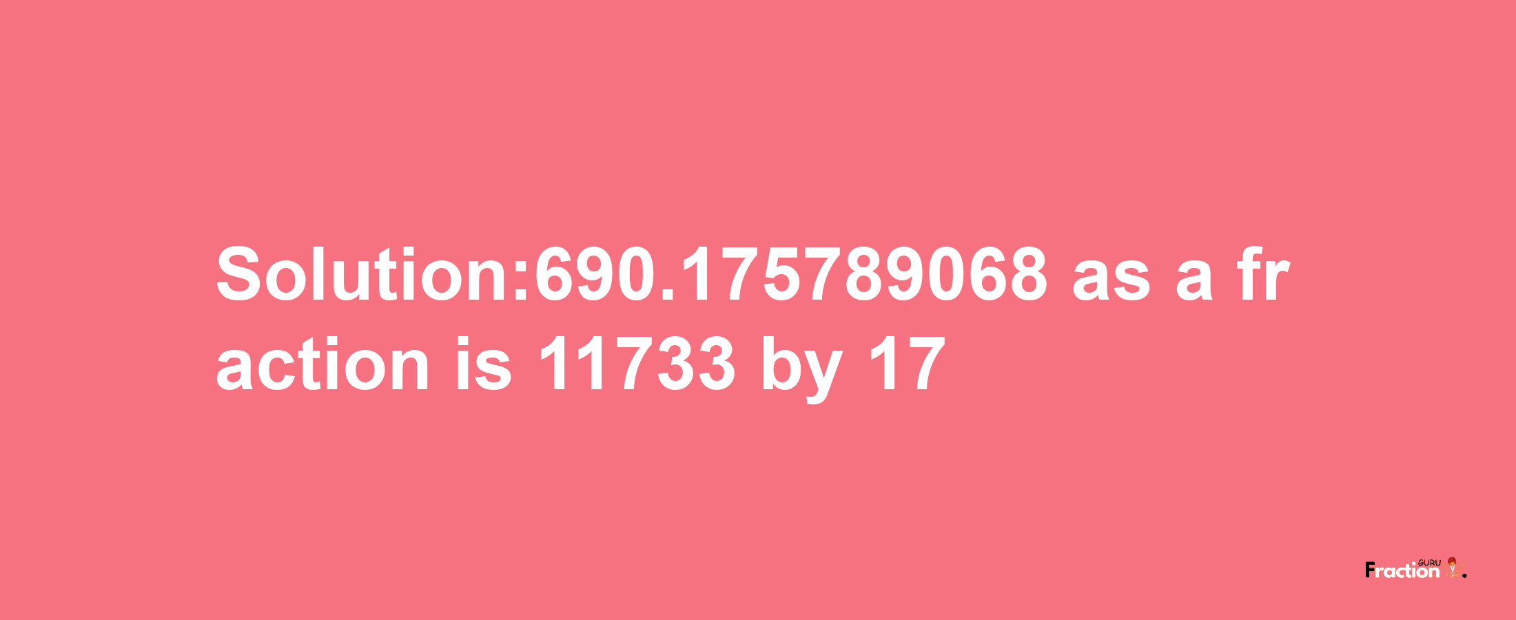 Solution:690.175789068 as a fraction is 11733/17