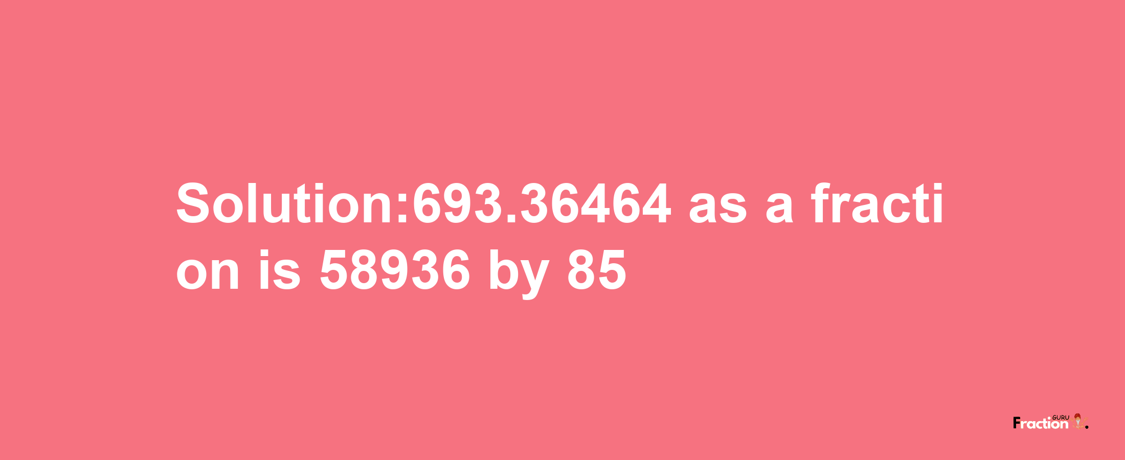 Solution:693.36464 as a fraction is 58936/85