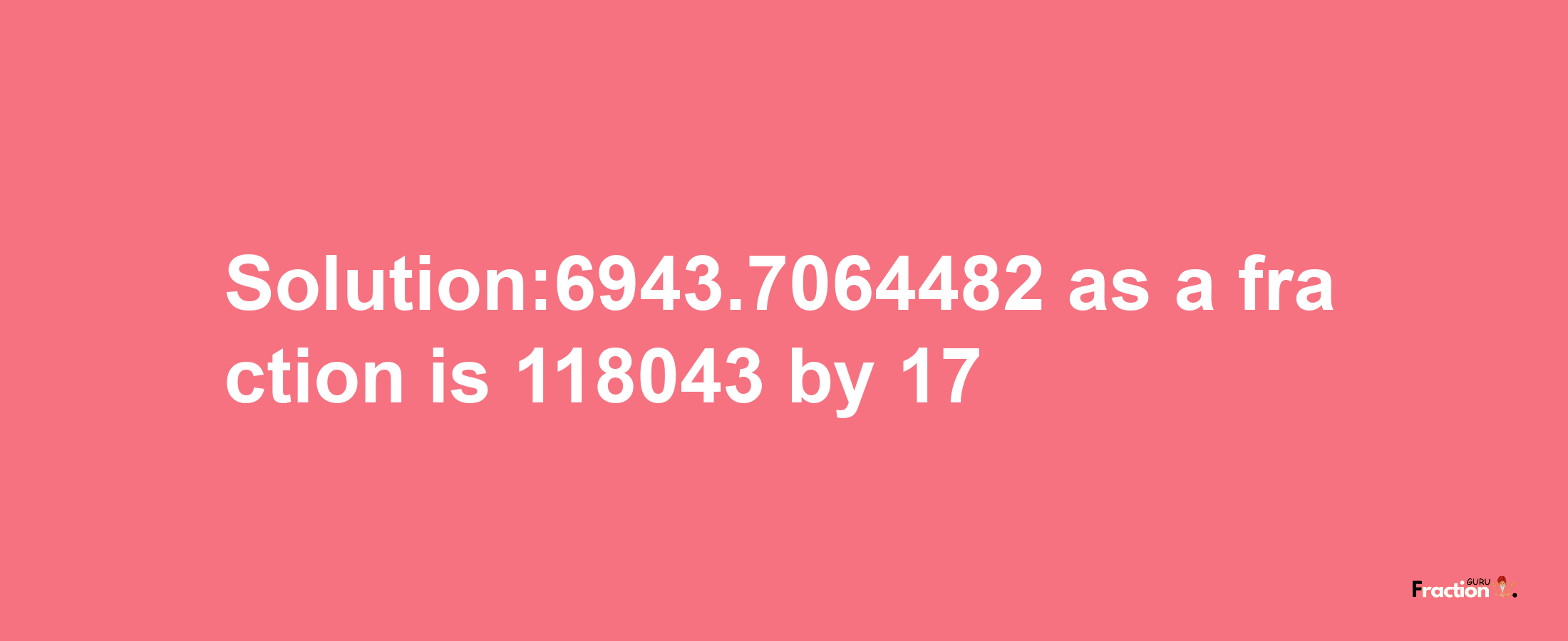 Solution:6943.7064482 as a fraction is 118043/17