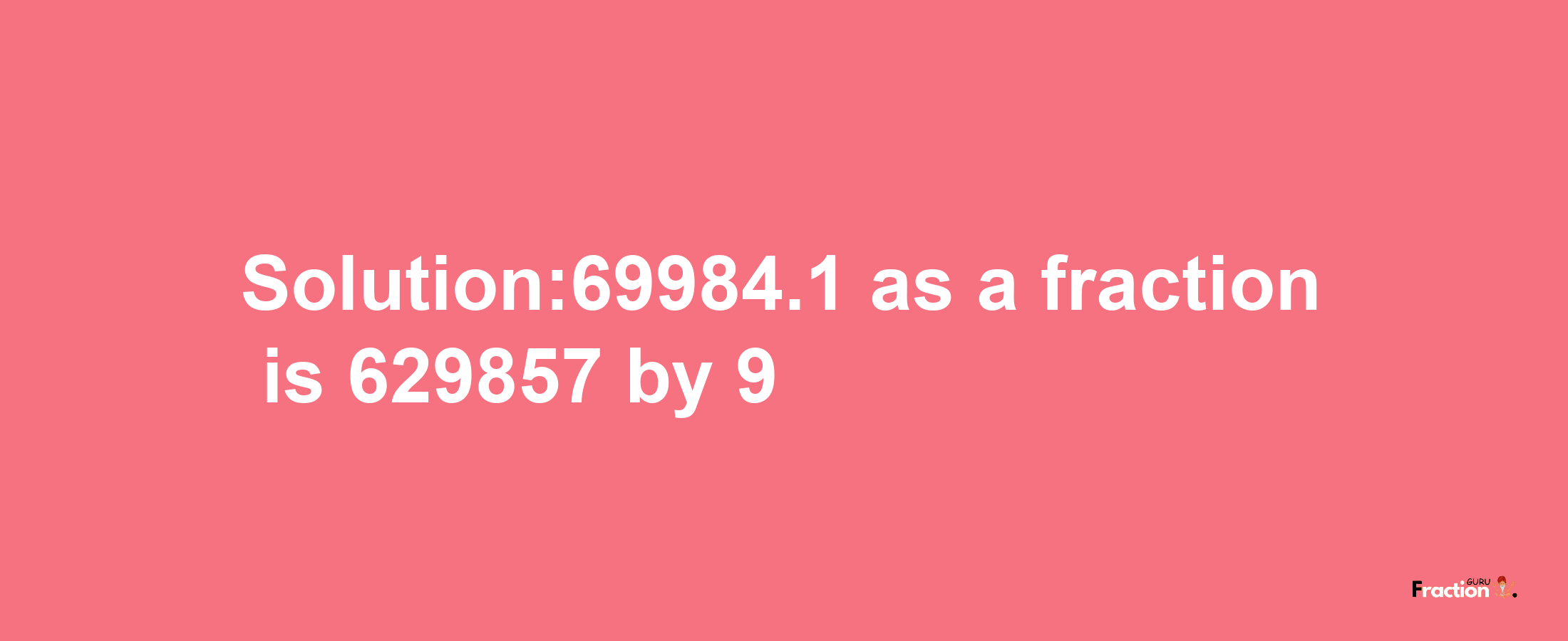 Solution:69984.1 as a fraction is 629857/9