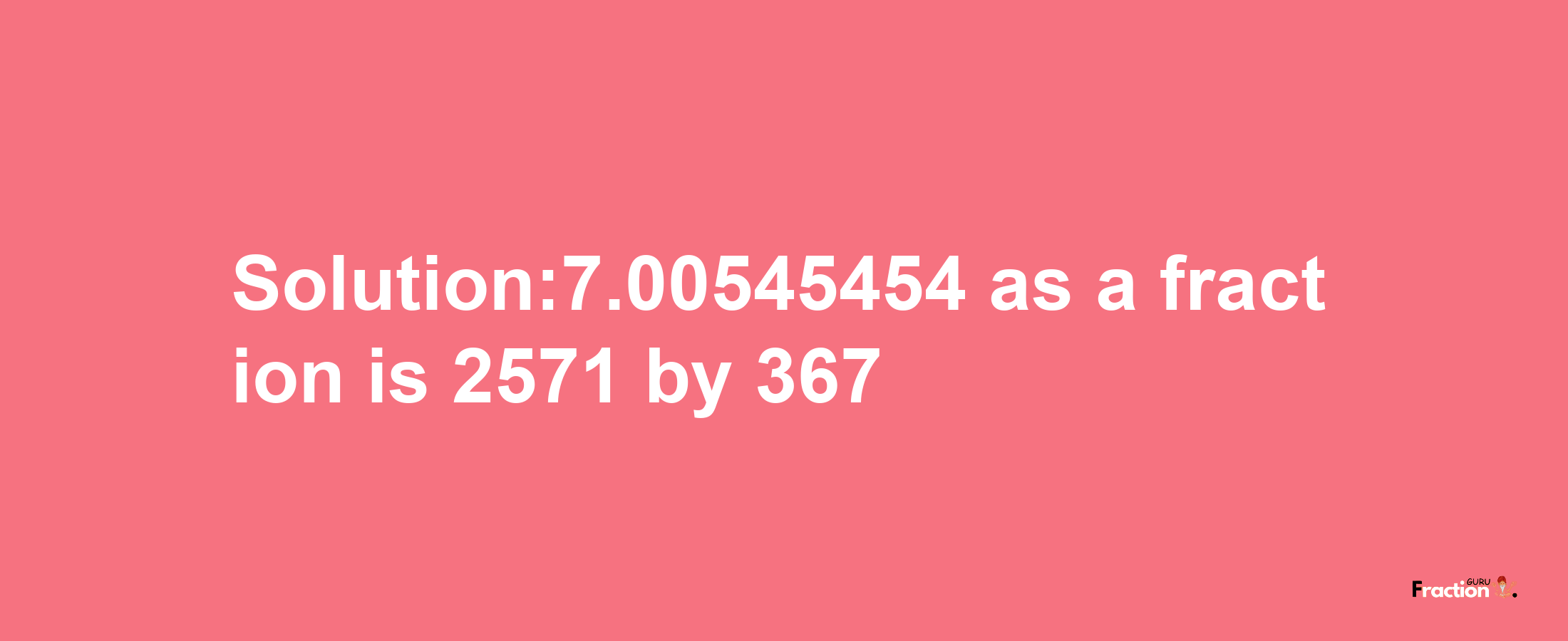 Solution:7.00545454 as a fraction is 2571/367