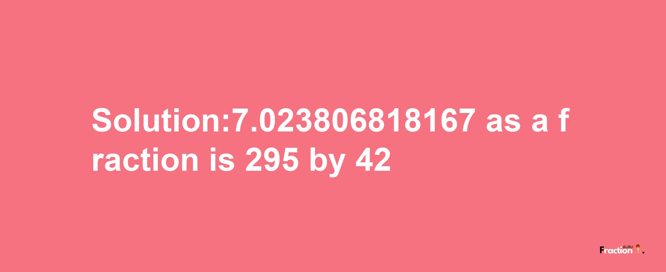 Solution:7.023806818167 as a fraction is 295/42