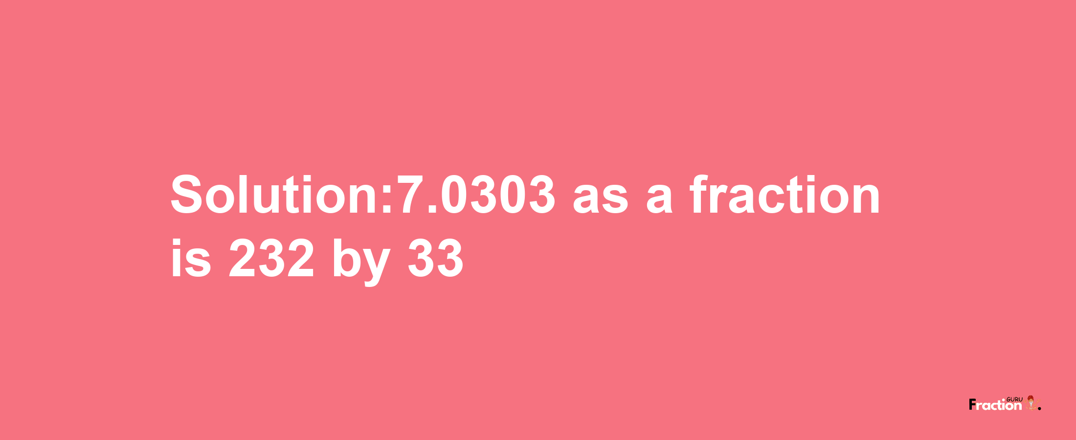 Solution:7.0303 as a fraction is 232/33