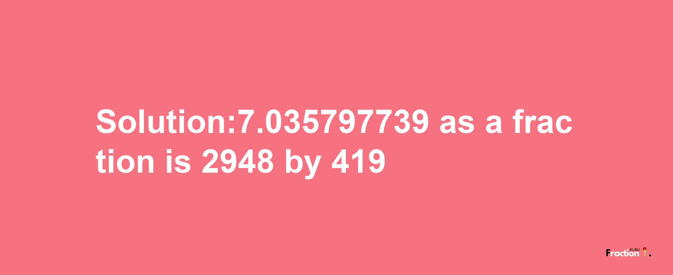 Solution:7.035797739 as a fraction is 2948/419