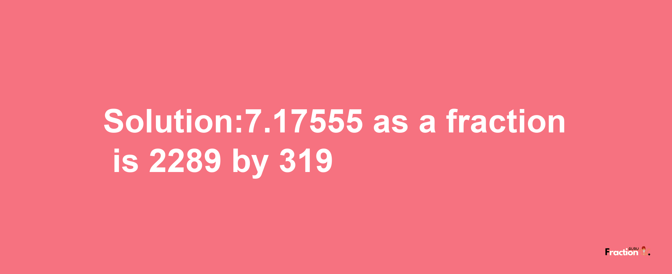 Solution:7.17555 as a fraction is 2289/319