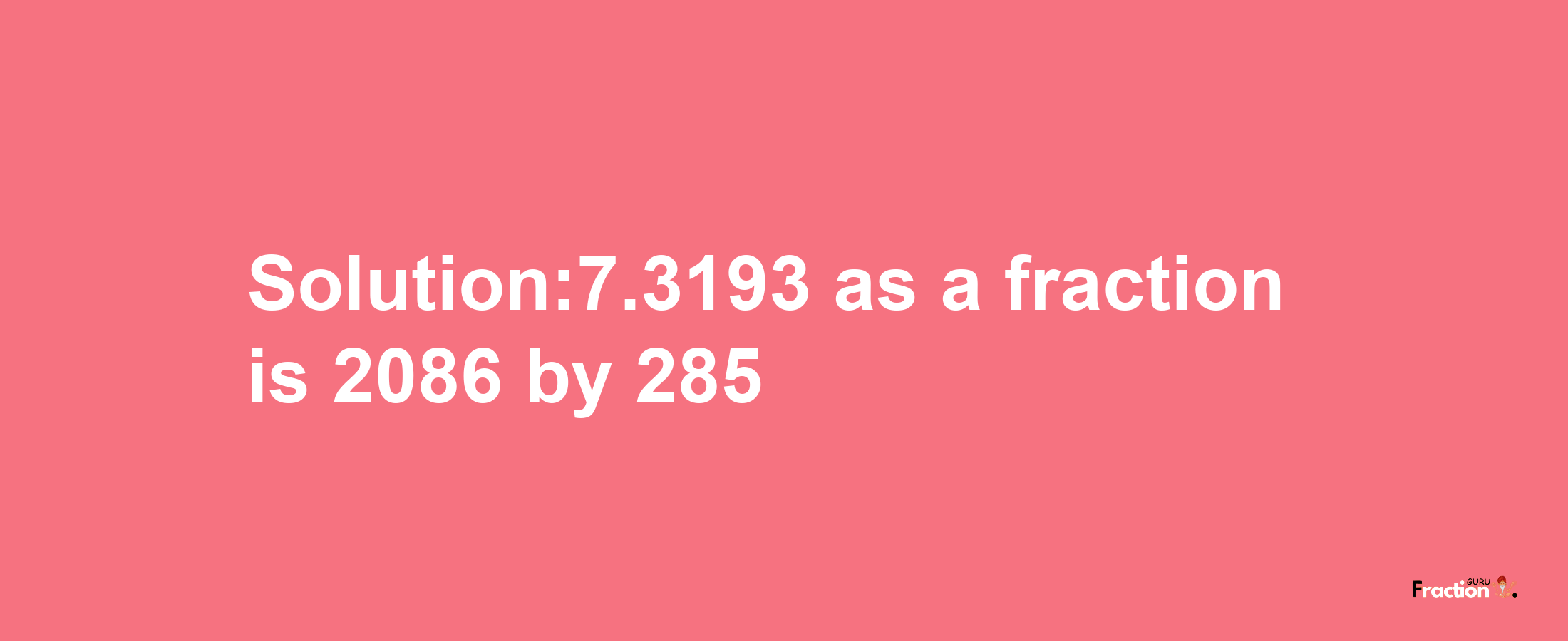 Solution:7.3193 as a fraction is 2086/285