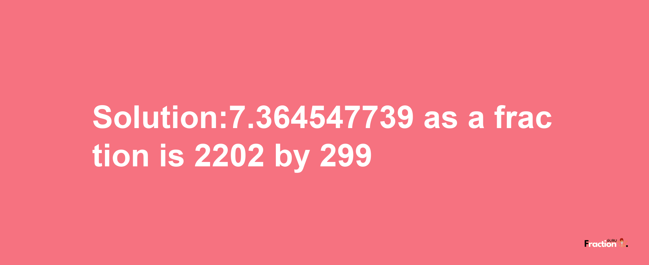 Solution:7.364547739 as a fraction is 2202/299