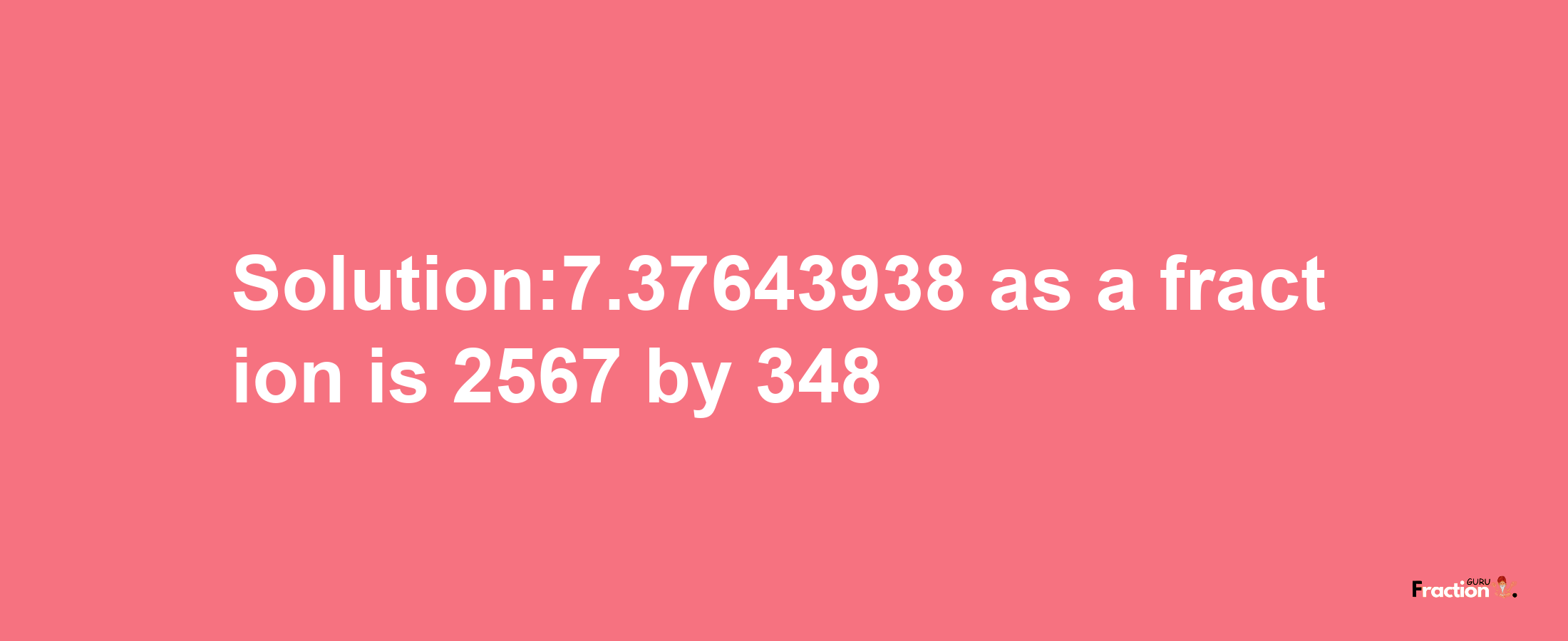 Solution:7.37643938 as a fraction is 2567/348