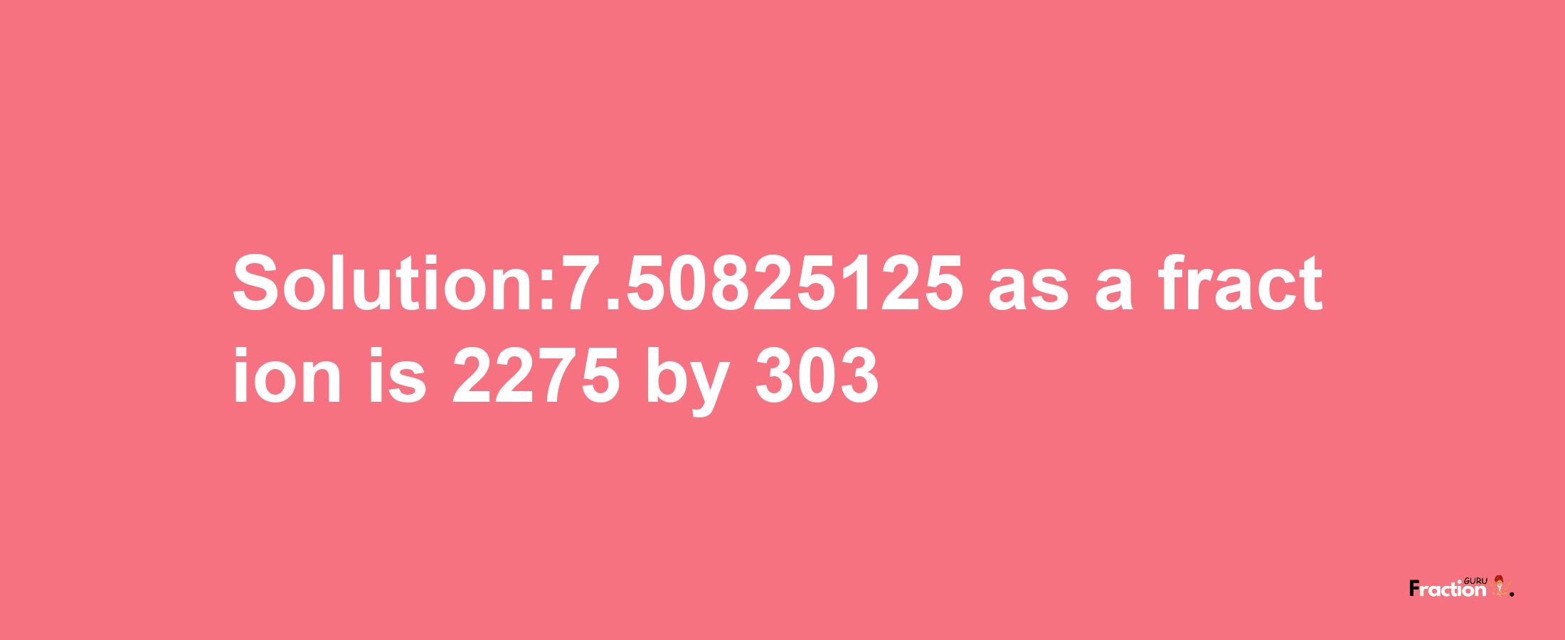 Solution:7.50825125 as a fraction is 2275/303