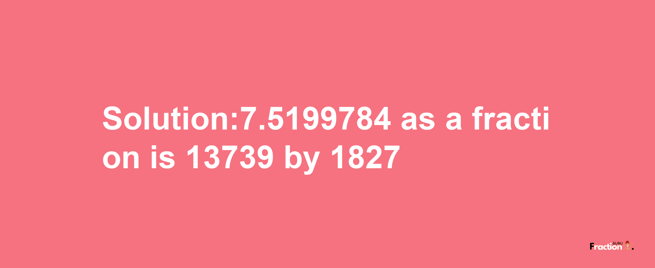 Solution:7.5199784 as a fraction is 13739/1827