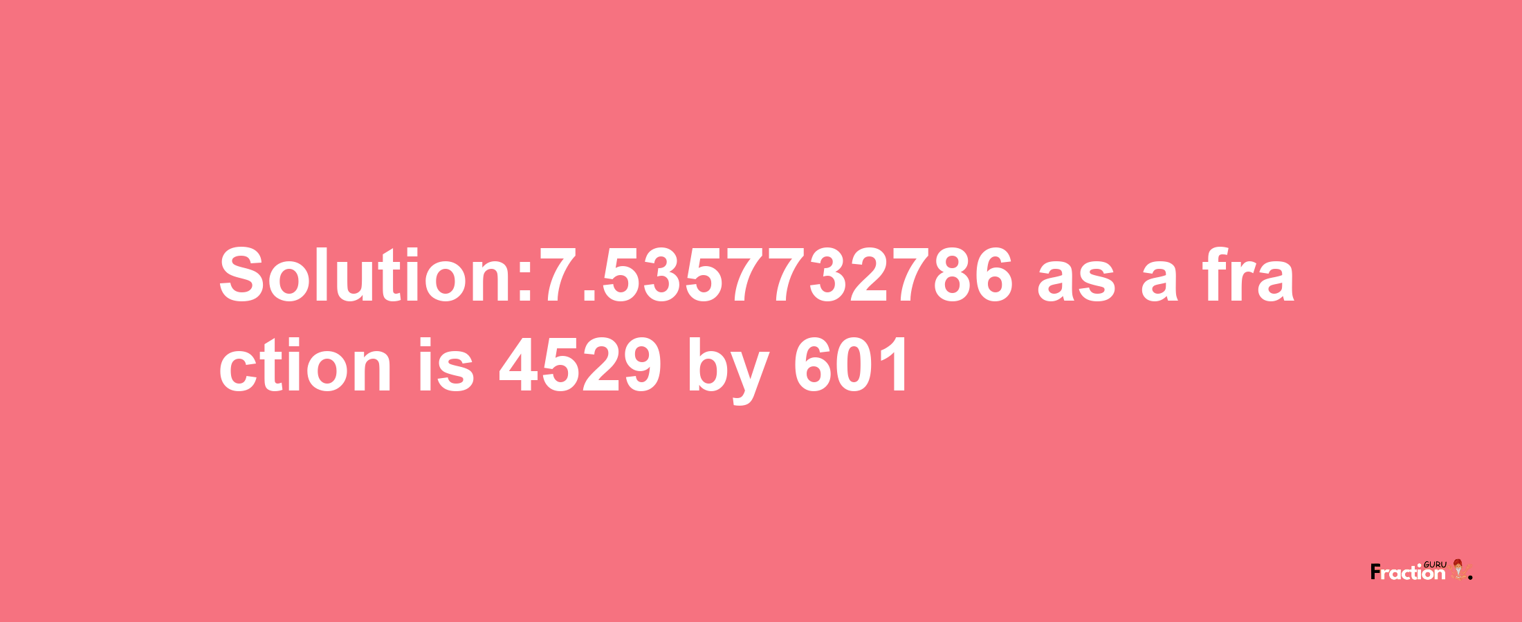 Solution:7.5357732786 as a fraction is 4529/601