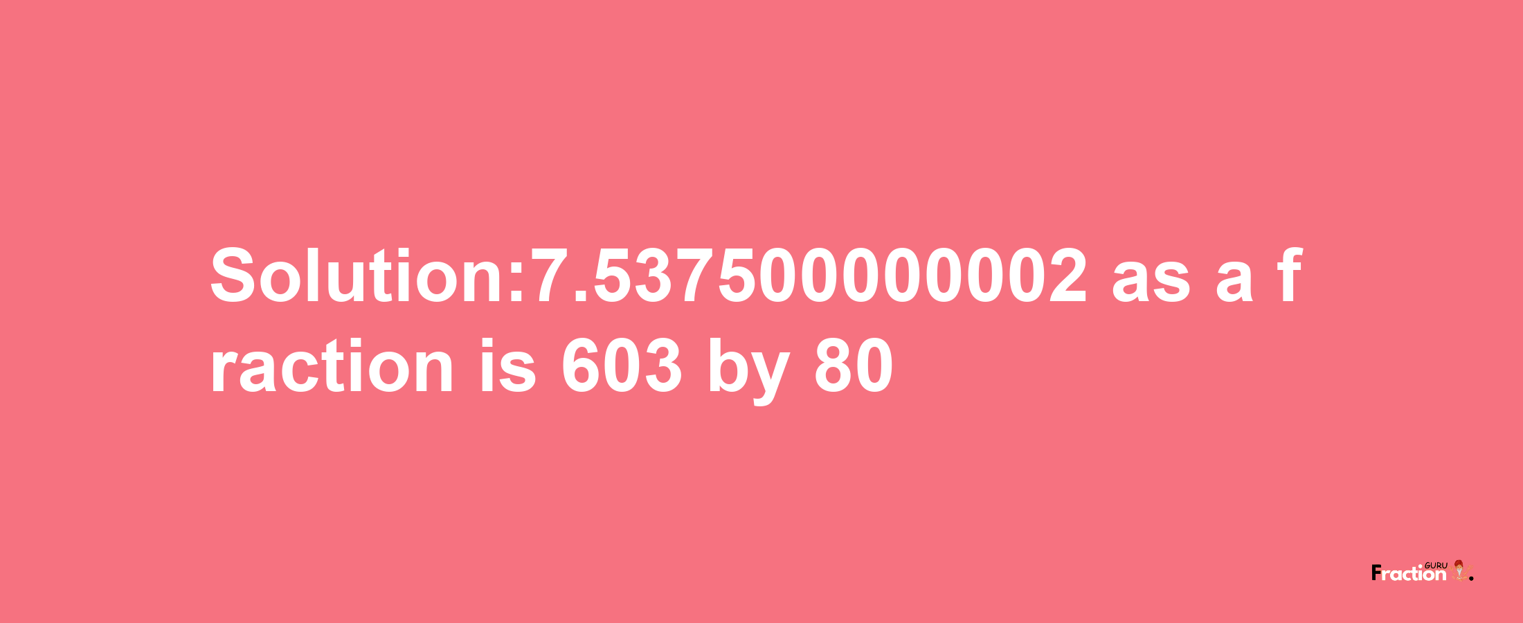 Solution:7.537500000002 as a fraction is 603/80