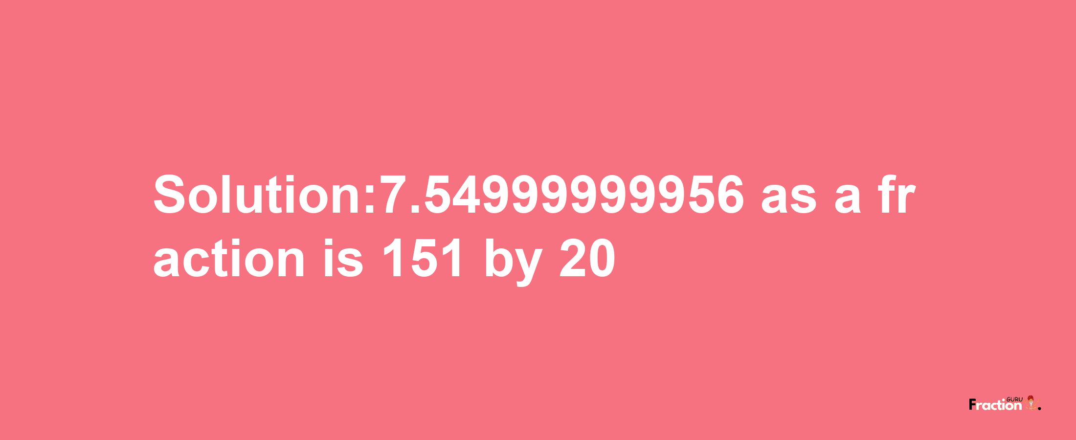 Solution:7.54999999956 as a fraction is 151/20