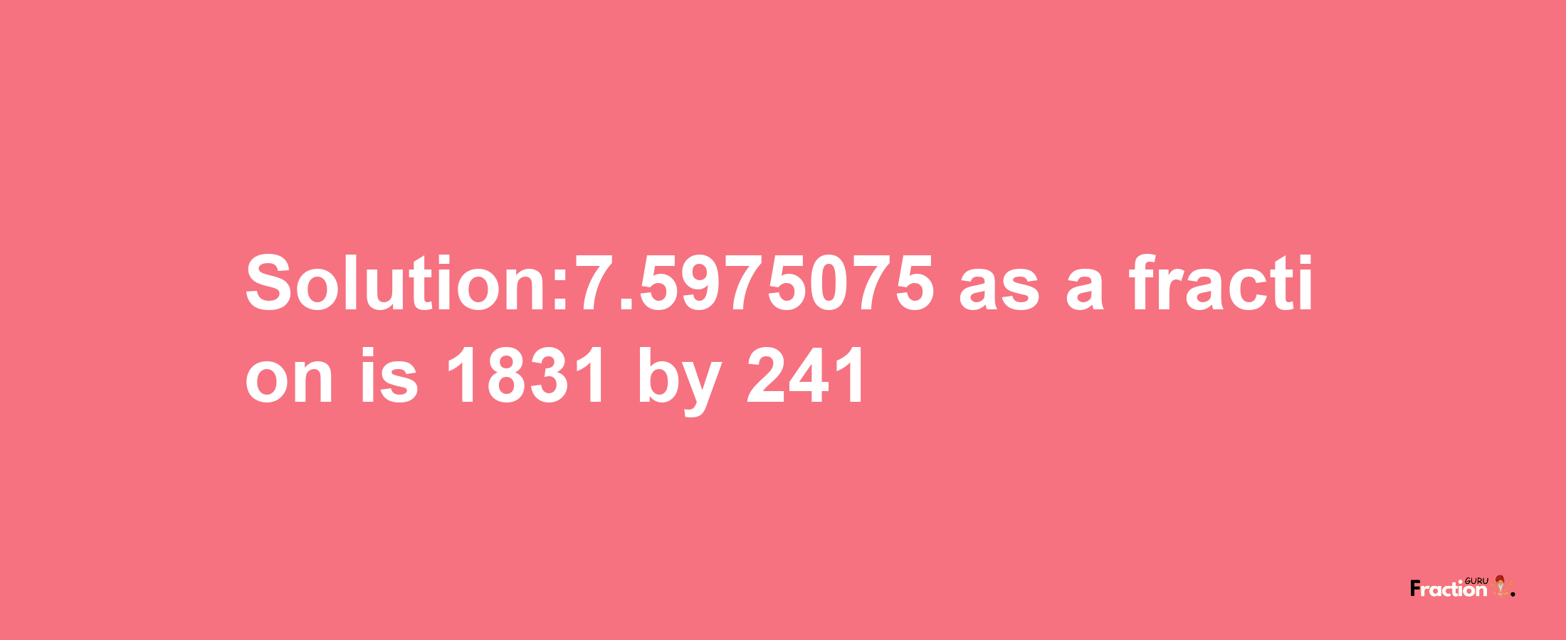 Solution:7.5975075 as a fraction is 1831/241