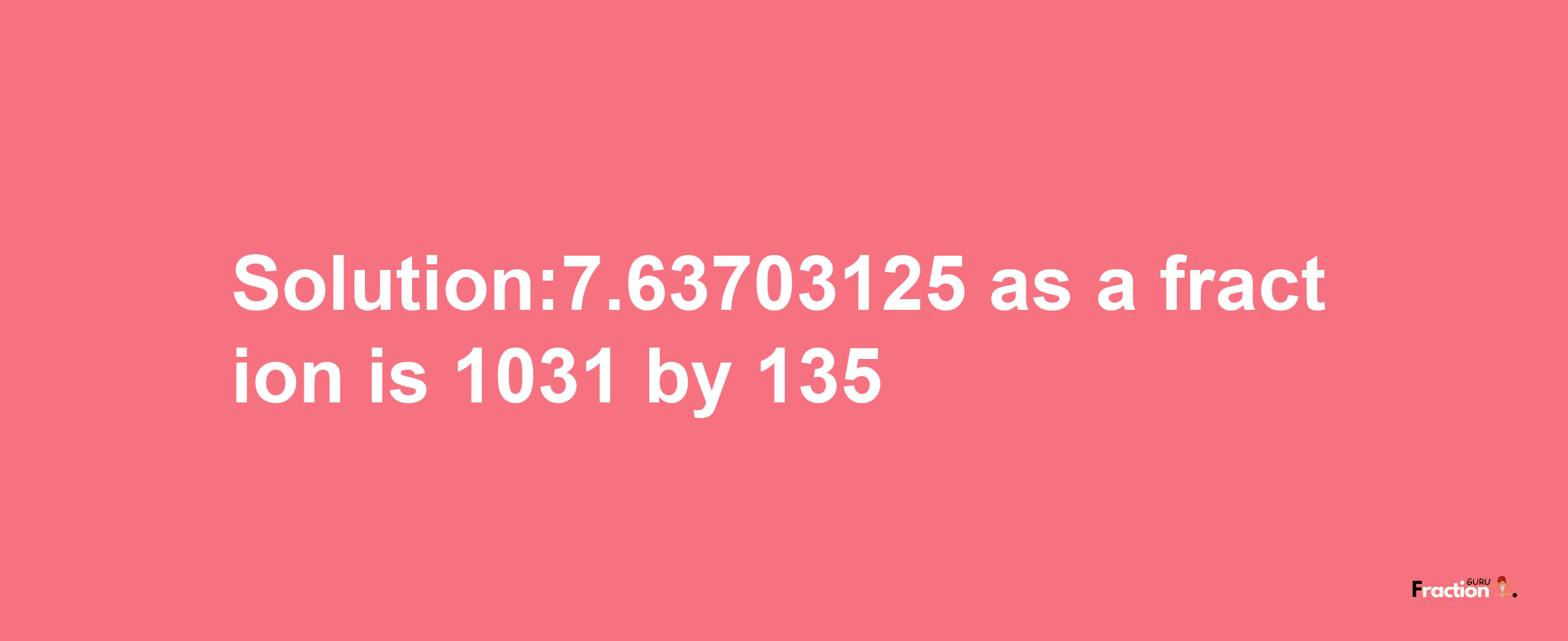 Solution:7.63703125 as a fraction is 1031/135