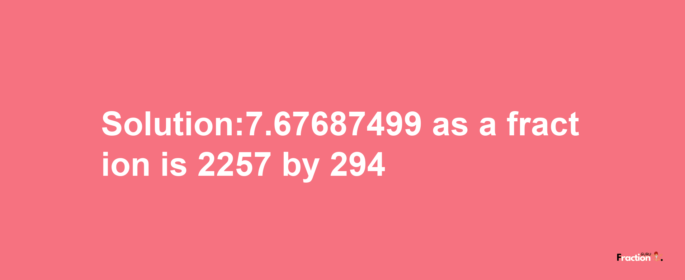 Solution:7.67687499 as a fraction is 2257/294