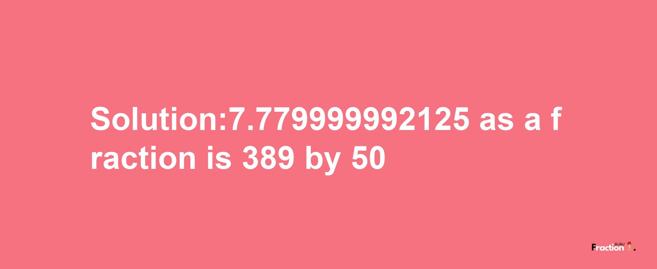 Solution:7.779999992125 as a fraction is 389/50