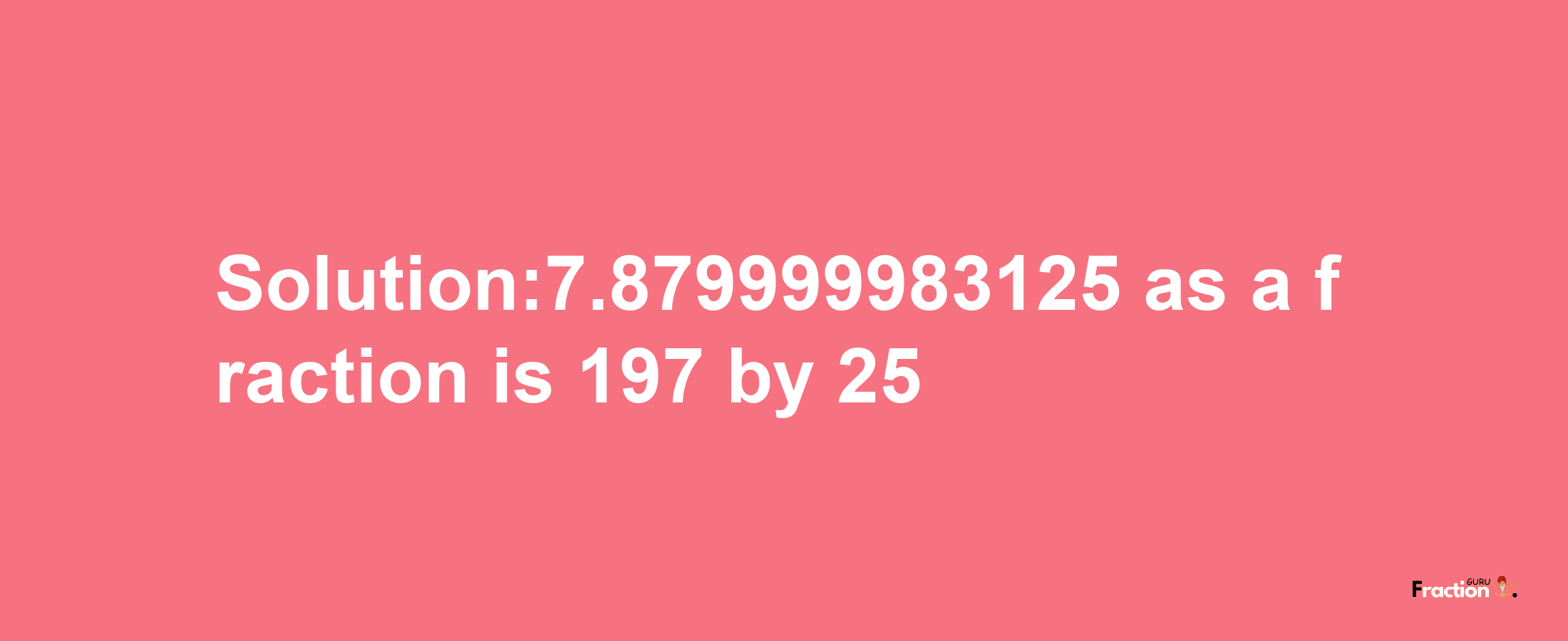 Solution:7.879999983125 as a fraction is 197/25