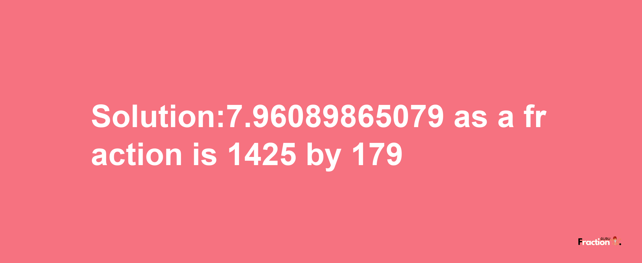 Solution:7.96089865079 as a fraction is 1425/179