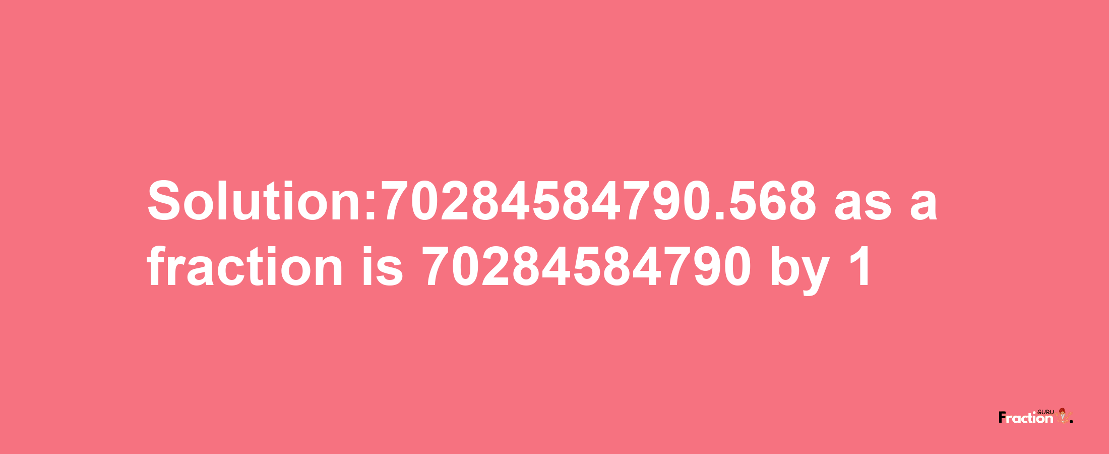 Solution:70284584790.568 as a fraction is 70284584790/1