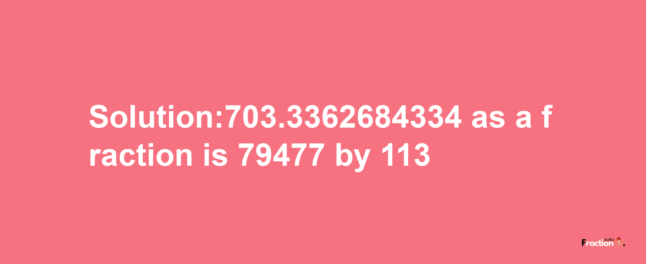 Solution:703.3362684334 as a fraction is 79477/113